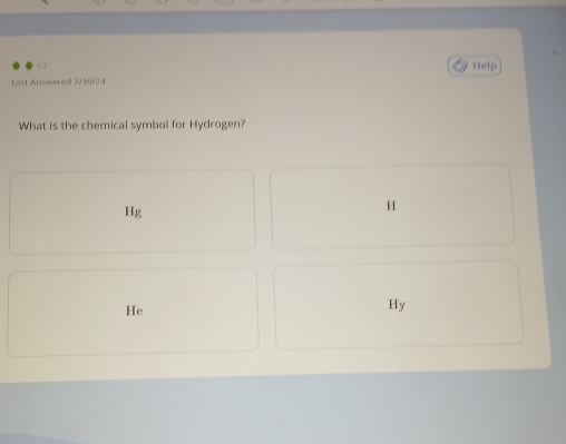 Help 
Last Answered 7/10/24 
What is the chemical symbol for Hydrogen?
Hg
H
He
Hy