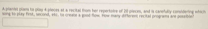 A pianist plans to play 4 pieces at a recital from her repertoire of 20 pieces, and is carefully considering which 
song to play first, second, etc. to create a good flow. How many different recital programs are possible?