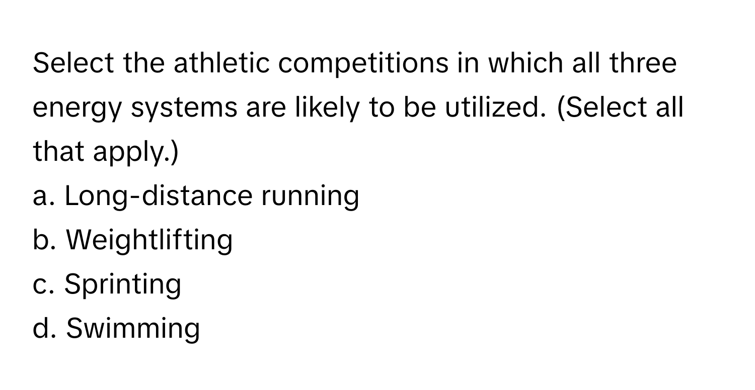 Select the athletic competitions in which all three energy systems are likely to be utilized. (Select all that apply.)

a. Long-distance running
b. Weightlifting
c. Sprinting
d. Swimming