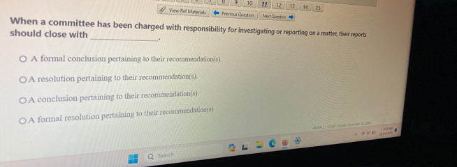 9 10 11 12 13 14 15
View Ref Materiah Previous Quertion Nert Question
When a committee has been charged with responsibility for investigating or reporting on a matter, their reports
should close with _.
A formal conclusion pertaining to their recommendation(s).
A resolution pertaining to their recommendation(s).
A conclusion pertaining to their recommendation(s).
A formal resolution pertaining to their recommendation(s)
A0S42 + 5ltf Suncié) Nosmeber 26204
Search