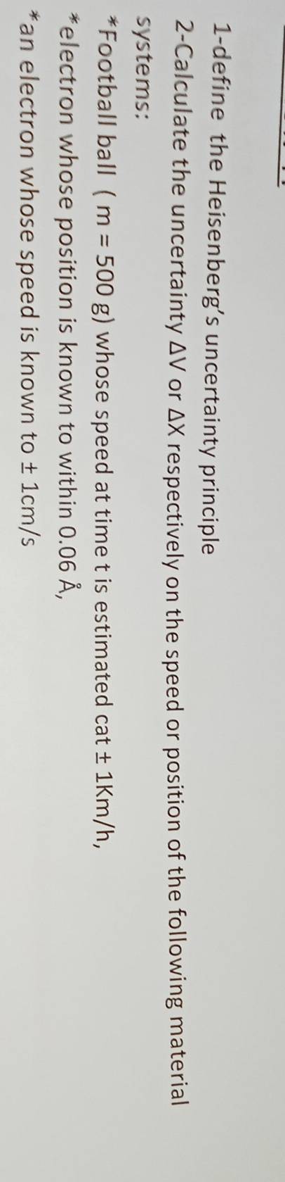 1-define the Heisenberg’s uncertainty principle 
2-Calculate the uncertainty △ V or △ X respectively on the speed or position of the following material 
systems: 
*Football ball (m=500g) whose speed at time t is estimated cat± 1Km/h, 
*electron whose position is known to within 0.06 Å, 
*an electron whose speed is known to ± 1cm/s