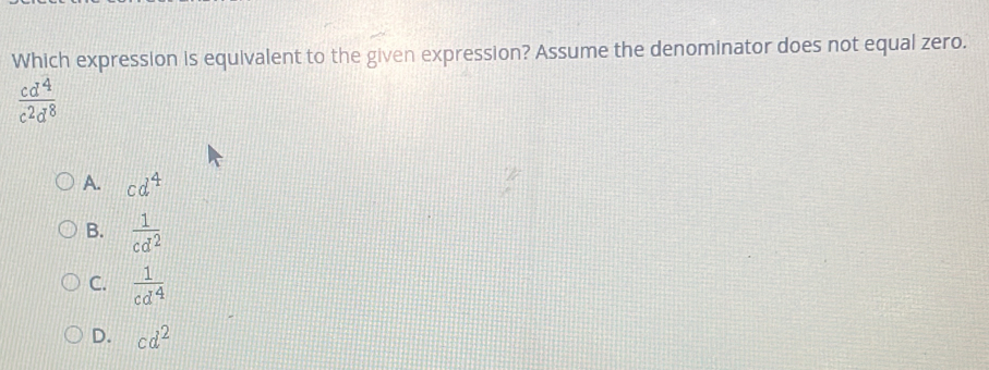 Which expression is equivalent to the given expression? Assume the denominator does not equal zero.
 cd^4/c^2d^8 
A. cd^4
B.  1/cd^2 
C.  1/cd^4 
D. cd^2