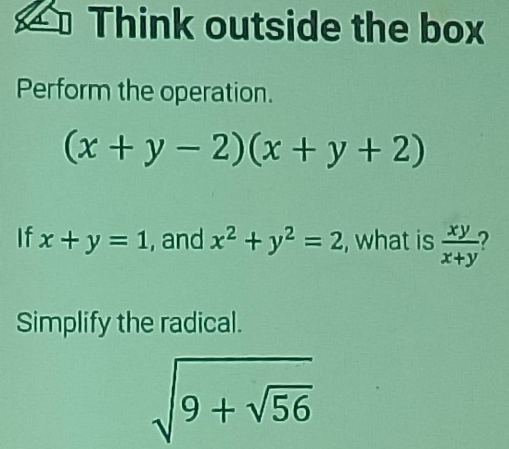 Think outside the box 
Perform the operation.
(x+y-2)(x+y+2)
If x+y=1 , and x^2+y^2=2 , what is  xy/x+y 
Simplify the radical.
sqrt(9+sqrt 56)