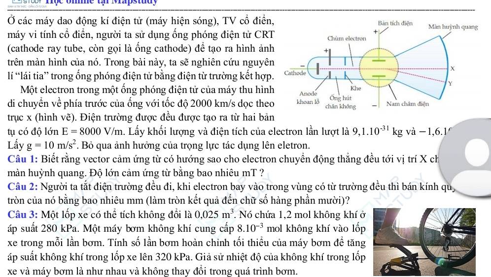 3, Trộc ome tar Mrapstudy
Ở các máy dao động kí điện tử (máy hiện sóng), TV cổ điển
máy vi tính cổ điển, người ta sử dụng ống phóng điện tử CRT
(cathode ray tube, còn gọi là ống cathode) để tạo ra hình ản
trên màn hình của nó. Trong bài này, ta sẽ nghiên cứu nguyê
lí “lái tia” trong ống phóng điện tử bằng điện từ trường kết hợp
Một electron trong một ống phóng điện tử của máy thu hìn
di chuyền về phía trước của ống với tốc độ 2000 km/s dọc the
trục x (hình vẽ). Điện trường được đều được tạo ra từ hai bản
tụ có độ lớn E=8000V/m. Lấy khối lượng và điện tích của electron lần lượt là 9,1.10^(-31)kg và -1,6.1/
Lấy g=10m/s^2. Bỏ qua ảnh hưởng của trọng lực tác dụng lên eletron.
Câu 1: Biết rằng vector cảm ứng từ có hướng sao cho electron chuyển động thắng đều tới vị trí X ch
màn huỳnh quang. Độ lớn cảm ứng từ bằng bao nhiêu mT ?
Câu 2: Người ta tắt điện trường đều đi, khi electron bay vào trong vùng có từ trường đều thì bán kính quỹ
tròn của nó bằng bao nhiêu mm (làm tròn kết quả đến chữ số hàng phần mười)?
Câu 3: Một lốp xe có thể tích không đổi là 0,025m^3. Nó chứa 1,2 mol không khí ở
áp suất 280 kPa. Một máy bơm không khí cung cấp 8.10^(-3) mol không khí vào lốp
xe trong mỗi lần bơm. Tính số lần bơm hoàn chỉnh tối thiều của máy bơm đề tăng
áp suất không khí trong lốp xe lên 320 kPa. Giả sử nhiệt độ của không khí trong lốp
xe và máy bơm là như nhau và không thay đổi trong quá trình bơm.