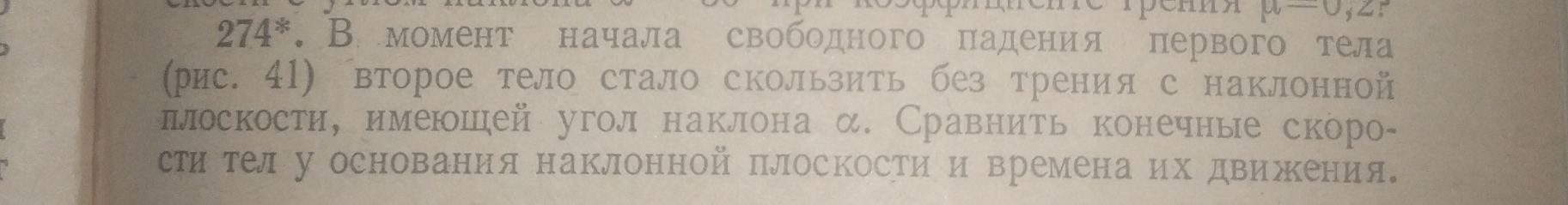 mu =0,z 5
274^*. В момент начала свободного πадения первого тела 
(рис. 41) второе тело стало скользить без трения с наклонной 
ллоскости, имеюшей угол наклона α. Сравнить конечные скоро- 
сти телу основания наклонной плоскости и времена их движΚения。