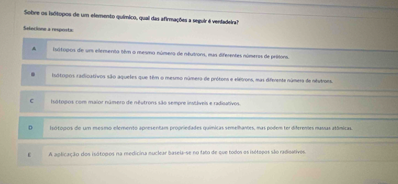 Sobre os isótopos de um elemento químico, qual das afirmações a seguir é verdadeira?
Selecione a resposta:
A isótopos de um elemento têm o mesmo número de nêutrons, mas diferentes números de prótons.
B Isótopos radioativos são aqueles que têm o mesmo número de prótons e elétrons, mas diferente número de nêutrons.
C Isótopos com maior número de nêutrons são sempre instáveis e radioativos.
D Isótopos de um mesmo elemento apresentam propriedades químicas semelhantes, mas podem ter diferentes massas atômicas.
E A aplicação dos isótopos na medicina nuclear baseia-se no fato de que todos os isótopos são radioativos.