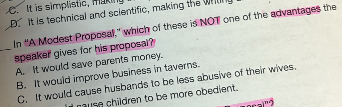 C. It is simplistic, making
D. It is technical and scientific, making the writing
In “A Modest Proposal,” which of these is NOT one of the advantages the
_speaker gives for his proposal?
A. It would save parents money.
B. It would improve business in taverns.
C. It would cause husbands to be less abusive of their wives.
cause children to be more obedient.