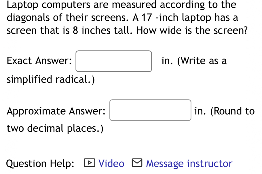 Laptop computers are measured according to the 
diagonals of their screens. A 17 -inch laptop has a 
screen that is 8 inches tall. How wide is the screen?
(-3,4) (-3,4)
Exact Answer: in. (Write as a 
□  
simplified radical.) 
Approximate Answer: □ in. (Round to 
two decimal places.) 
Question Help: Video Message instructor