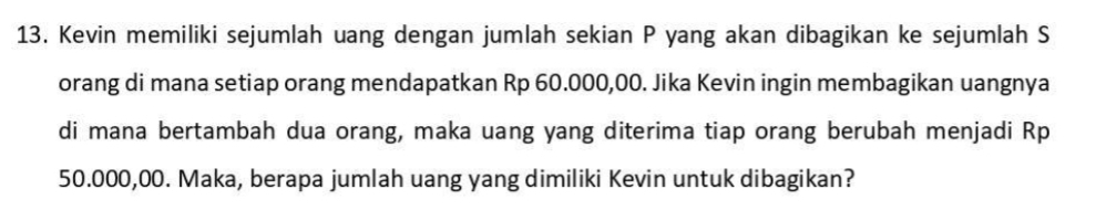 Kevin memiliki sejumlah uang dengan jumlah sekian P yang akan dibagikan ke sejumlah S 
orang di mana setiap orang mendapatkan Rp 60.000,00. Jika Kevin ingin membagikan uangnya 
di mana bertambah dua orang, maka uang yang diterima tiap orang berubah menjadi Rp
50.000,00. Maka, berapa jumlah uang yang dimiliki Kevin untuk dibagikan?