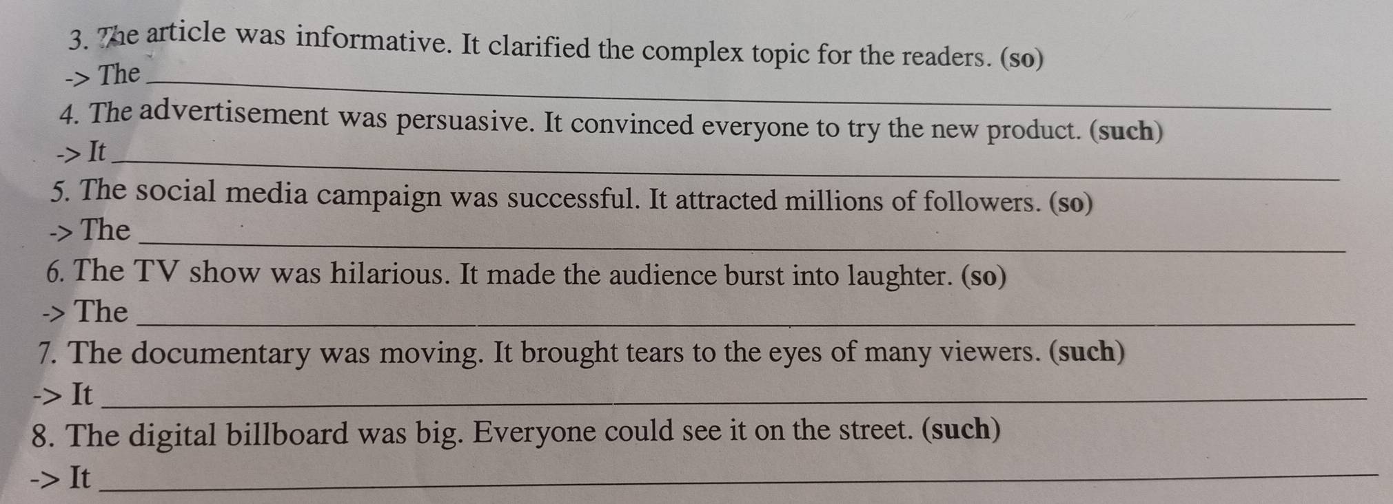 The article was informative. It clarified the complex topic for the readers. (so) 
-> The_ 
4. The advertisement was persuasive. It convinced everyone to try the new product. (such) 
-> It_ 
5. The social media campaign was successful. It attracted millions of followers. (so) 
_ 
-> The 
6. The TV show was hilarious. It made the audience burst into laughter. (so) 
-> The_ 
7. The documentary was moving. It brought tears to the eyes of many viewers. (such) 
-> It_ 
8. The digital billboard was big. Everyone could see it on the street. (such) 
-> It_