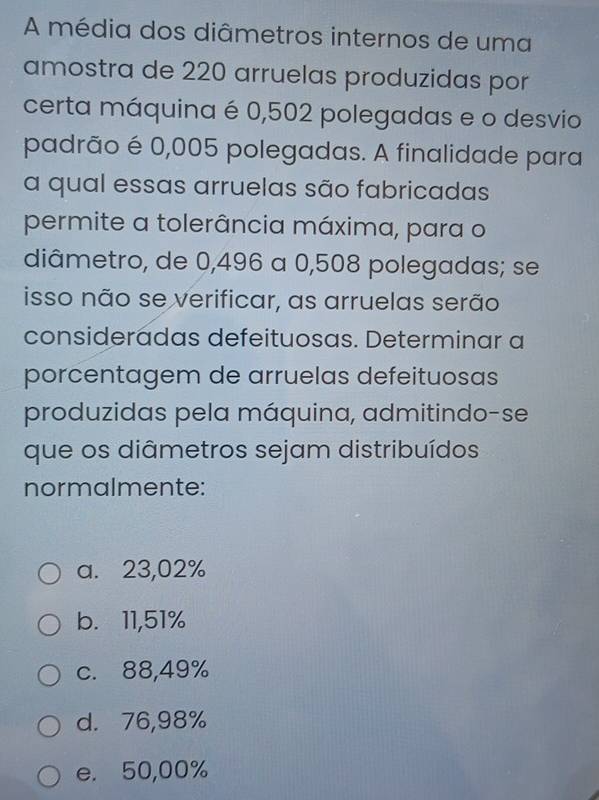 A média dos diâmetros internos de uma
amostra de 220 arruelas produzidas por
certa máquina é 0,502 polegadas e o desvio
padrão é 0,005 polegadas. A finalidade para
a qual essas arruelas são fabricadas
permite a tolerância máxima, para o
diâmetro, de 0,496 a 0,508 polegadas; se
isso não se verificar, as arruelas serão
consideradas defeituosas. Determinar a
porcentagem de arruelas defeituosas
produzidas pela máquina, admitindo-se
que os diâmetros sejam distribuídos
normalmente:
a. 23,02%
b. 11,51%
c. 88,49%
d. 76,98%
e. 50,00%