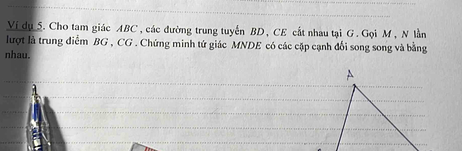 Ví dụ 5. Cho tam giác ABC , các đường trung tuyến BD, CE cắt nhau tại G. Gọi M, N lần 
lượt là trung điểm BG , CG. Chứng minh tứ giác MNDE có các cặp cạnh đối song song và bằng 
nhau.