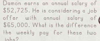 Damon earns an annual salary of
$52,725. He is considering a job 
offer with annual salary of
$65,000. What is the difference 
the weekly pay for these two 
jobs?