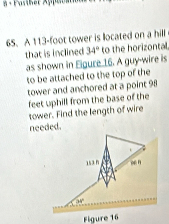 a - Purther Appication 
65. A 113-foot tower is located on a hill 
that is inclined 34° to the horizontal, 
as shown in Figure 16. A guy-wire is 
to be attached to the top of the 
tower and anchored at a point 98
feet uphill from the base of the 
tower. Find the length of wire 
needed.
113 n sa n
34°
Figure 16