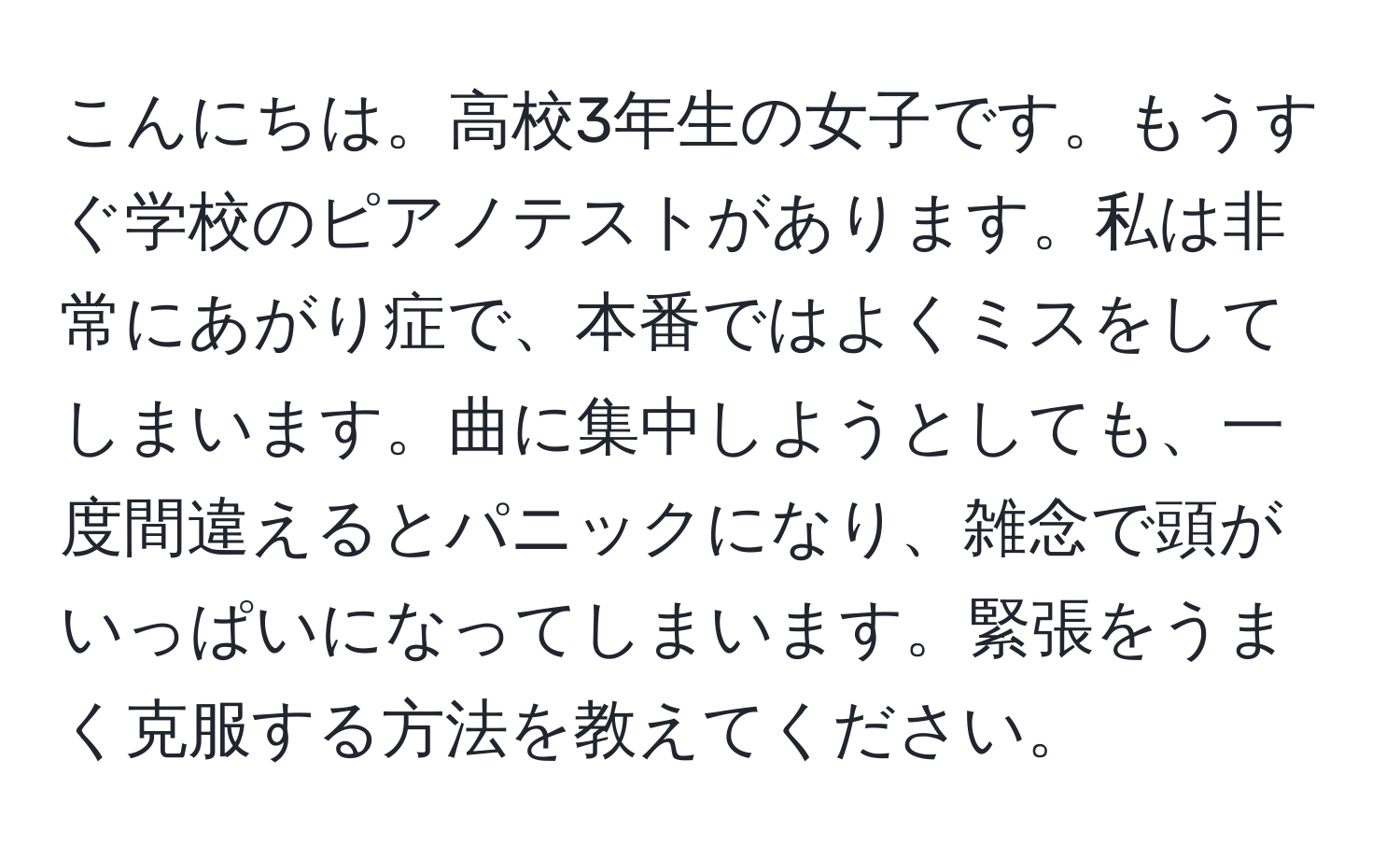 こんにちは。高校3年生の女子です。もうすぐ学校のピアノテストがあります。私は非常にあがり症で、本番ではよくミスをしてしまいます。曲に集中しようとしても、一度間違えるとパニックになり、雑念で頭がいっぱいになってしまいます。緊張をうまく克服する方法を教えてください。