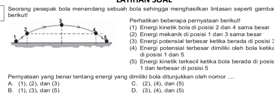 Seorang pesepak bola menendang sebuah bola sehingga menghasilkan lintasan seperti gamba
berikut!
Perhatikan beberapa pernyataan berikut!
(1) Energi kinetik bola di posisi 2 dan 4 sama besar
(2) Energi mekanik di posisi 1 dan 3 sama besar
(3) Energi potensial terbesar ketika berada di posisi 
(4) Energi potensial terbesar dimiliki oleh bola ketika
di posisi 1 dan 5
(5) Energi kinetik terkecil ketika bola berada di posis
1 dan terbesar di posisi 5
Pernyataan yang benar tentang energi yang dimiliki bola ditunjukkan oleh nomor ....
A. (1), (2), dan (3) C. (2), (4), dan (5)
B. (1), (3), dan (5) D. (3), (4), dan (5)