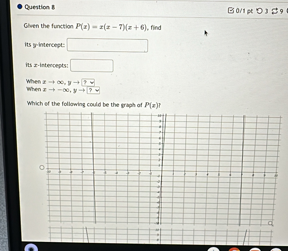 つ 3 % 9  
Given the function P(x)=x(x-7)(x+6) , find 
its y-intercept: □ 
its x-intercepts: □ 
When xto ∈fty ,yto ^vee 
When xto -∈fty , yto ?vee
Which of the following could be the graph of P(x) ?
10
9 
8