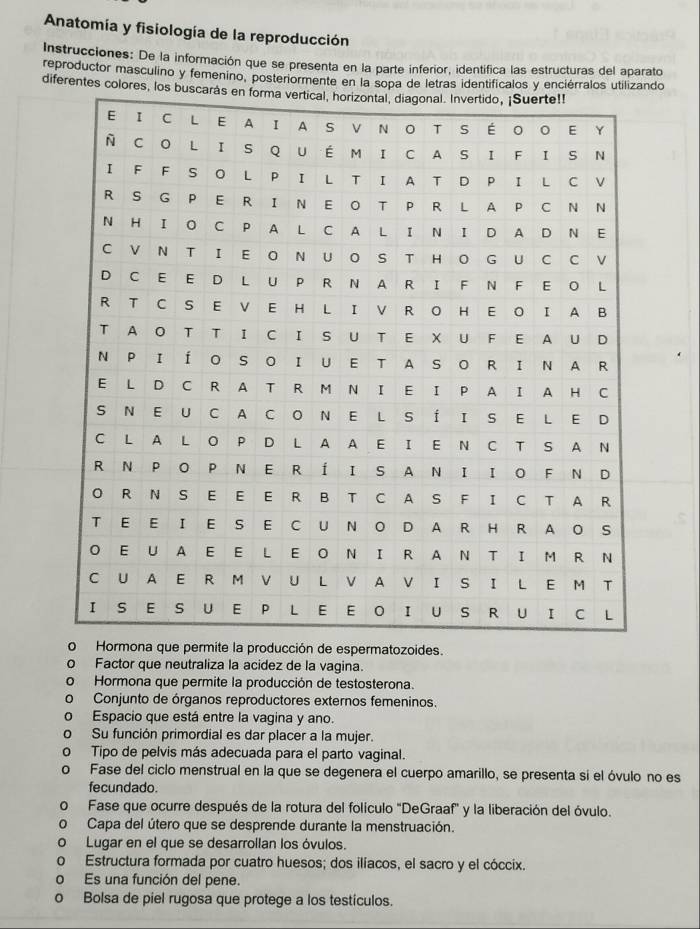 Anatomía y fisiología de la reproducción
Instrucciones: De la información que se presenta en la parte inferior, identífica las estructuras del aparato
reproductor masculino y femenino, posteriormente en la sopa de letras identificalos y enciérralos utilizando
diferentes colores, 
Hormona que permite la producción de espermatozoides.
Factor que neutraliza la acidez de la vagina.
Hormona que permite la producción de testosterona.
Conjunto de órganos reproductores externos femeninos.
Espacio que está entre la vagina y ano.
Su función primordial es dar placer a la mujer.
Tipo de pelvis más adecuada para el parto vaginal.
o Fase del ciclo menstrual en la que se degenera el cuerpo amarillo, se presenta si el óvulo no es
fecundado.
Fase que ocurre después de la rotura del folículo "DeGraaf" y la liberación del óvulo.
Capa del útero que se desprende durante la menstruación.
0 Lugar en el que se desarrollan los óvulos.
0 Estructura formada por cuatro huesos; dos ilíacos, el sacro y el cóccix.
。 Es una función del pene.
。 Bolsa de piel rugosa que protege a los testículos.