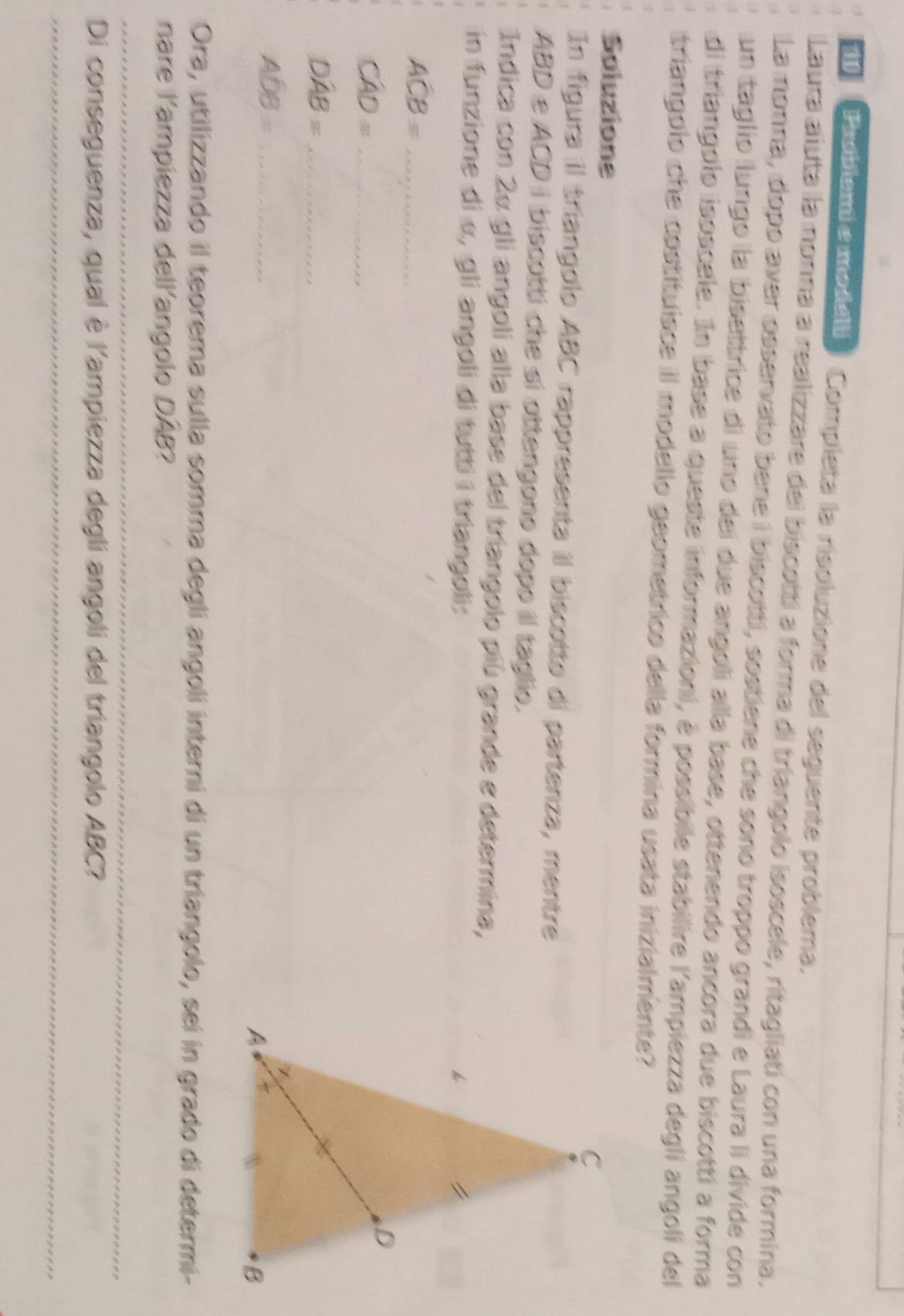 eoblemiemodell ) Completa la risoluzione del seguente problema. 
Laura aiuta la nonna a realizzare del biscotti a forma di triangolo isoscele, ritagliati con una formina. 
La monna, dopo aver osservato bene i biscotti, sostiene che sono troppo grandi e Laura li divide con 
un taglio llungo la bisettrice di uno dei due angoli alla base, ottenendo ancora due biscottí a forma 
di triangolo isoscele. In base a queste informazioni, à possibile stabilire l'ampiezza degli angoli del 
triangolo che costituisce il modello geometrico della formina usata inizialmente? 
Soluzione 
In figura il triangolo ABC rappresenta il biscotto di partenza, mentre
ABD e ACD i biscotti che sí ottengono dopo il taglio. 
Indica con 2α gli angoli alla base del triangolo più grande e determina, 
in funzione di α, gli angoli di tutti i triangoli:
ACB= _
Cwidehat AD= _ 
_ Dwidehat AB=
_ Aoverline DB
Ora, utilizzando il teorema sulla somma degli angoli interni di un triangolo, sei in grado di determi- 
nare l'ampiezza dellangolo DAB? 
_ 
Di conseguenza, qual è l'ampiezza degli angoli del triangolo ABC? 
_