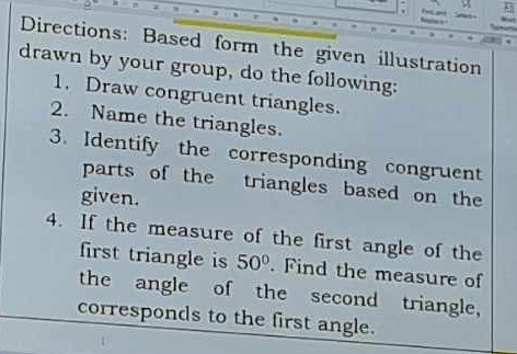 ' 
Directions: Based form the given illustration 
drawn by your group, do the following: 
1. Draw congruent triangles. 
2. Name the triangles. 
3. Identify the corresponding congruent 
parts of the triangles based on the 
given. 
4. If the measure of the first angle of the 
first triangle is 50°. Find the measure of 
the angle of the second triangle, 
corresponds to the first angle.