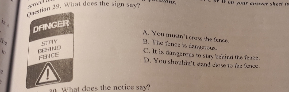 questons, C or D on your answer sheet to
Question 29. What does the sign say?
is a
DANGER
A. You mustn’t cross the fence.
the STAY
B. The fence is dangerous.
in
BEHIND
C. It is dangerous to stay behind the fence.
FENCE
D. You shouldn’t stand close to the fence.
e

0 What does the notice say?