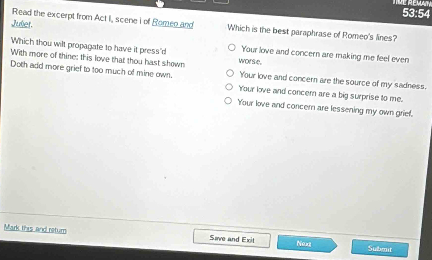 TIME REMAIN
53:54
Juliet.
Read the excerpt from Act I, scene i of Romeo and Which is the best paraphrase of Romeo's lines?
Which thou wilt propagate to have it press'd worse.
Your love and concern are making me feel even
With more of thine: this love that thou hast shown
Doth add more grief to too much of mine own.
Your love and concern are the source of my sadness.
Your love and concern are a big surprise to me.
Your love and concern are lessening my own grief.
Mark this and return Save and Exit Next Submit