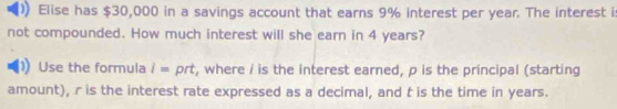 Elise has $30,000 in a savings account that earns 9% interest per year. The interest i: 
not compounded. How much interest will she earn in 4 years? 
Use the formula l= prt, where / is the interest earned, p is the principal (starting 
amount), r is the interest rate expressed as a decimal, and t is the time in years.