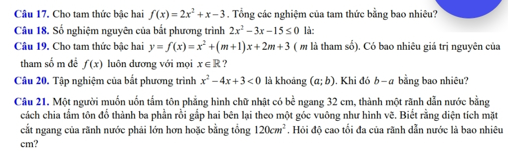 Cho tam thức bậc hai f(x)=2x^2+x-3. Tổng các nghiệm của tam thức bằng bao nhiêu? 
Câu 18. Số nghiệm nguyên của bất phương trình 2x^2-3x-15≤ 0 là: 
Câu 19. Cho tam thức bậc hai y=f(x)=x^2+(m+1)x+2m+3 ( m là tham số). Có bao nhiêu giá trị nguyên của 
tham số m để f(x) luôn dương với mọi x∈ R ? 
Câu 20. Tập nghiệm của bất phương trình x^2-4x+3<0</tex> là khoảng (a;b). Khi đó b - a bằng bao nhiêu? 
Câu 21. Một người muốn uốn tấm tôn phẳng hình chữ nhật có bề ngang 32 cm, thành một rãnh dẫn nước bằng 
cách chia tấm tôn đố thành ba phần rồi gấp hai bên lại theo một góc vuông như hình vẽ. Biết rằng diện tích mặt 
cắt ngang của rãnh nước phải lớn hơn hoặc bằng tổng 120cm^2. Hỏi độ cao tối đa của rãnh dẫn nước là bao nhiêu
cm?