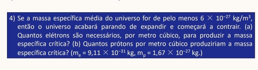 Se a massa específica média do universo for de pelo menos 6* 10^(-27)kg/m^3, 
então o universo acabará parando de expandir e começará a contrair. (a) 
Quantos elétrons são necessários, por metro cúbico, para produzir a massa 
específica crítica? (b) Quantos prótons por metro cúbico produziriam a massa 
específica crítica? (m_e=9,11* 10^(-31)kg, m_p=1,67* 10^(-27)kg.)