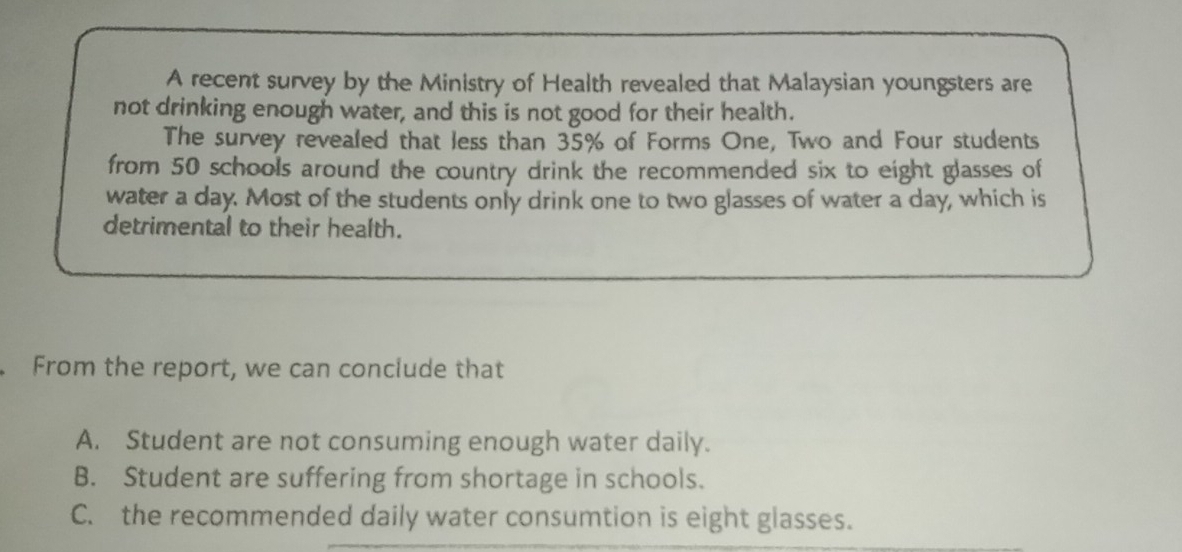 A recent survey by the Ministry of Health revealed that Malaysian youngsters are
not drinking enough water, and this is not good for their health.
The survey revealed that less than 35% of Forms One, Two and Four students
from 50 schools around the country drink the recommended six to eight glasses of
water a day. Most of the students only drink one to two glasses of water a day, which is
detrimental to their health.
From the report, we can conclude that
A. Student are not consuming enough water daily.
B. Student are suffering from shortage in schools.
C. the recommended daily water consumtion is eight glasses.