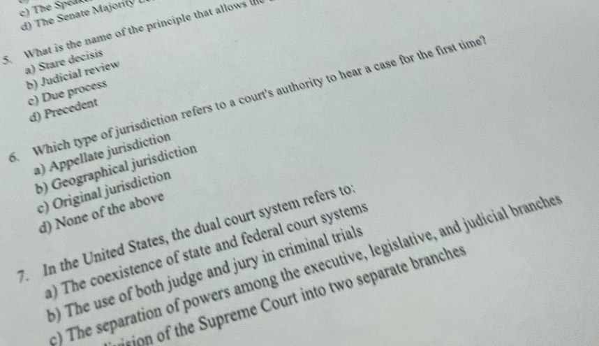 c) The Spelk
d) The Senate Majoril L
5. What is the name of the principle that allows u
a) Stare decisis
b) Judicial review
c) Due process
. Which type of jurisdiction refers to a court's authority to hear a case for the first time
d) Precedent
a) Appellate jurisdiction
b) Geographical jurisdiction
c) Original jurisdiction
d) None of the above
7. In the United States, the dual court system refers to
) The coexistence of state and federal court systems
:) The separation of powers among the executive, legislative, and judicial branche
b) The use of both judge and jury in criminal trials
ision of the Supreme Court into two separate branches