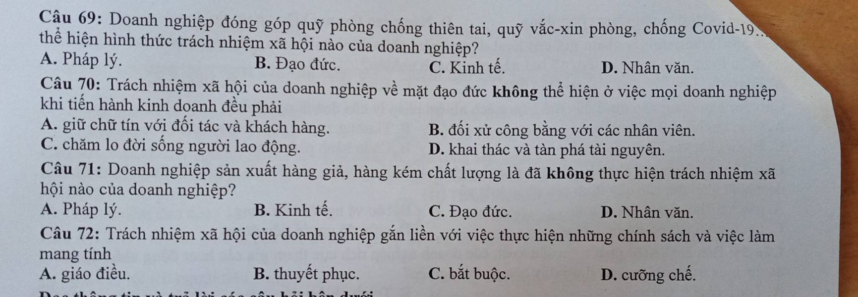 Doanh nghiệp đóng góp quỹ phòng chống thiên tai, quỹ vắc-xin phòng, chống Covid-19.
thể hiện hình thức trách nhiệm xã hội nào của doanh nghiệp?
A. Pháp lý. B. Đạo đức. D. Nhân văn.
C. Kinh tế.
Câu 70: Trách nhiệm xã hội của doanh nghiệp về mặt đạo đức không thể hiện ở việc mọi doanh nghiệp
khi tiến hành kinh doanh đều phải
A. giữ chữ tín với đối tác và khách hàng. B. đối xử công bằng với các nhân viên.
C. chăm lo đời sống người lao động. D. khai thác và tàn phá tài nguyên.
Câu 71: Doanh nghiệp sản xuất hàng giả, hàng kém chất lượng là đã không thực hiện trách nhiệm xã
hội nào của doanh nghiệp?
A. Pháp lý. B. Kinh tế. C. Đạo đức. D. Nhân văn.
Câu 72: Trách nhiệm xã hội của doanh nghiệp gắn liền với việc thực hiện những chính sách và việc làm
mang tính
A. giáo điều. B. thuyết phục. C. bắt buộc. D. cưỡng chế.