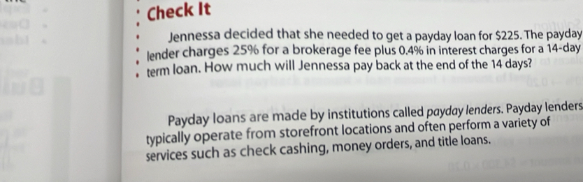 Check It 
Jennessa decided that she needed to get a payday loan for $225. The payday 
lender charges 25% for a brokerage fee plus 0.4% in interest charges for a 14-day
term loan. How much will Jennessa pay back at the end of the 14 days? 
Payday loans are made by institutions called payday lenders. Payday lenders 
typically operate from storefront locations and often perform a variety of 
services such as check cashing, money orders, and title loans.