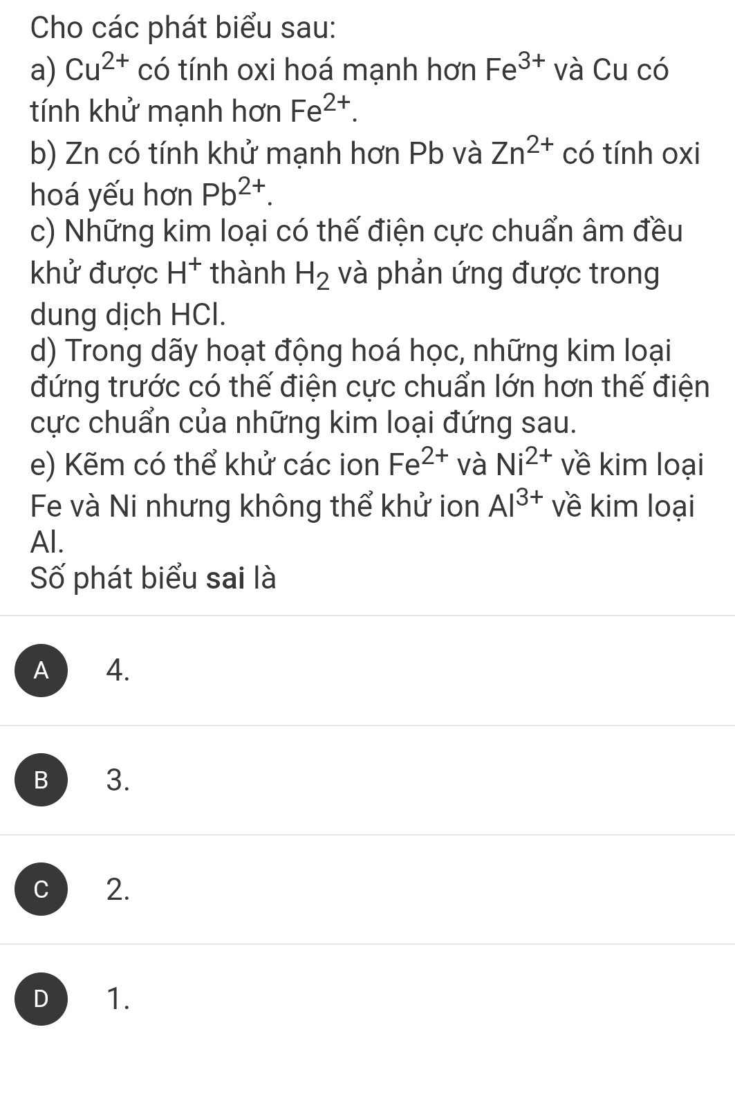 Cho các phát biểu sau:
a) Cu^(2+) có tính oxi hoá mạnh hơn Fe^(3+) và Cu có
tính khử mạnh hơn Fe^(2+). 
b) Zn có tính khử mạnh hơn Pb và Zn^(2+) có tính oxi
hoá yếu hơn Pb^(2+). 
c) Những kim loại có thế điện cực chuẩn âm đều
khử được H^+ thành H_2 và phản ứng được trong
dung dịch HCl.
d) Trong dãy hoạt động hoá học, những kim loại
đứng trước có thế điện cực chuẩn lớn hơn thế điện
cực chuẩn của những kim loại đứng sau.
e) Kẽm có thể khử các ion Fe^(2+) và Ni^(2+) về kim loại
Fe và Ni nhưng không thể khử ion Al^(3+) về kim loại
Al.
Số phát biểu sai là
A 4.
B 3.
C 2.
D 1.