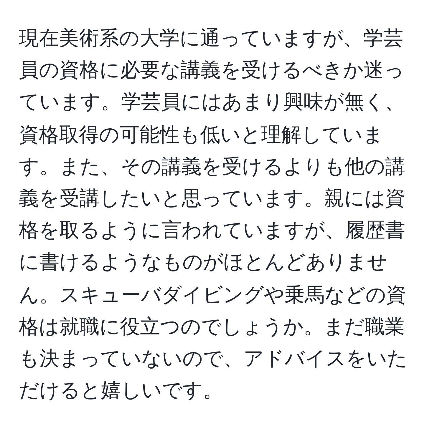 現在美術系の大学に通っていますが、学芸員の資格に必要な講義を受けるべきか迷っています。学芸員にはあまり興味が無く、資格取得の可能性も低いと理解しています。また、その講義を受けるよりも他の講義を受講したいと思っています。親には資格を取るように言われていますが、履歴書に書けるようなものがほとんどありません。スキューバダイビングや乗馬などの資格は就職に役立つのでしょうか。まだ職業も決まっていないので、アドバイスをいただけると嬉しいです。