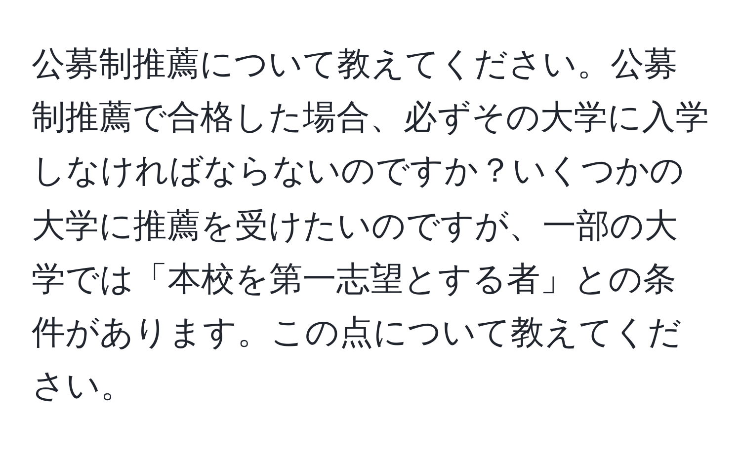 公募制推薦について教えてください。公募制推薦で合格した場合、必ずその大学に入学しなければならないのですか？いくつかの大学に推薦を受けたいのですが、一部の大学では「本校を第一志望とする者」との条件があります。この点について教えてください。