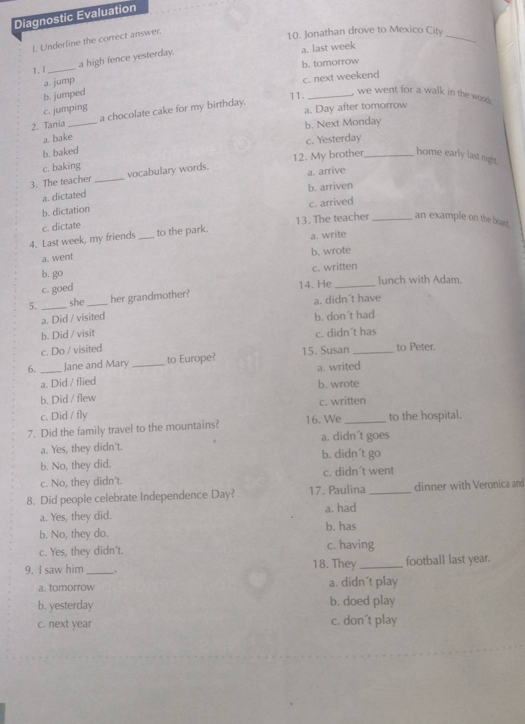 Diagnostic Evaluation
I. Underline the correct answer.
10. Jonathan drove to Mexico City_
a high fence yesterday.
a. last week
b. tomorrow
1.l_
a. jump
c. next weekend
b. jumped
11. _, we went for a walk in the woods .
c. jumping
a. Day after tomorrow
2. Tania _a chocolate cake for my birthday.
b. Next Monday
a. bake
c. Yesterday
b. baked
home early last night.
c. baking
3. The teacher _vocabulary words. 12. My brother_
a. dictated a. arrive
b. dictation b. arriven
c. dictate c. arrived
4. Last week, my friends _to the park. 13. The teacher _an example on the board.
a. went a. write
b. wrote
c. written
b. go
lunch with Adam.
c. goed
5. _she _her grandmother? 14. He_
a. didn´t have
a. Did / visited b. don´t had
b. Did / visit c. didn´t has
c. Do / visited 15. Susan _to Peter.
6. _Jane and Mary _to Europe?
a. writed
a. Did / flied
b. wrote
b. Did / flew
c. written
c. Did / fly
16. We
7. Did the family travel to the mountains? _to the hospital.
a. didn´t goes
a. Yes, they didn't.
b. didn´t go
b. No, they did.
c. No, they didn't. c. didn´t went
8. Did people celebrate Independence Day? 17. Paulina _dinner with Veronica and
a. Yes, they did. a. had
b. has
b. No, they do.
c. Yes, they didn't. c. having
9. I saw him_ . 18. They _football last year.
a. tomorrow a. didn´t play
b. yesterday b. doed play
c. next year c. don´t play