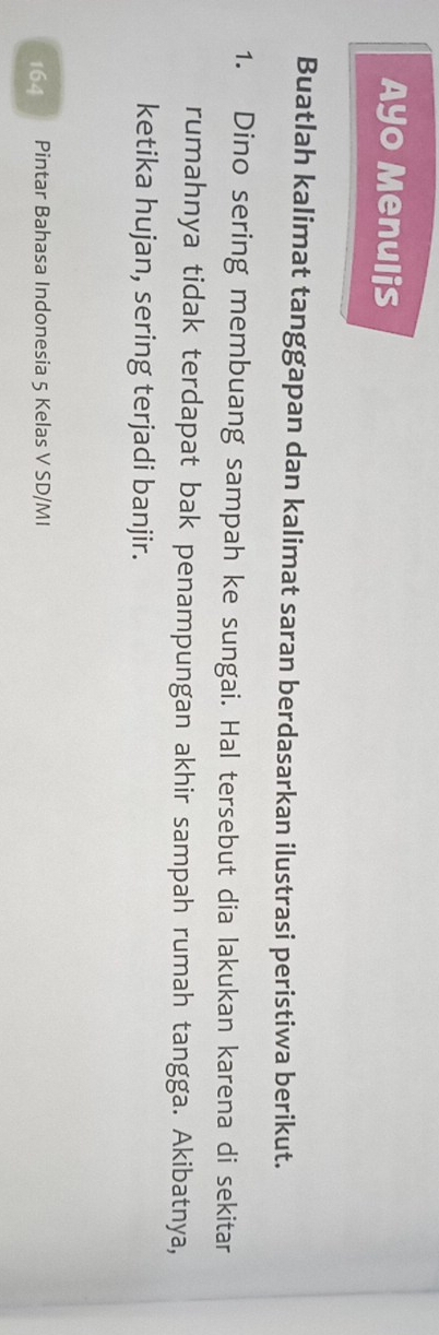 Ayo Menulis 
Buatlah kalimat tanggapan dan kalimat saran berdasarkan ilustrasi peristiwa berikut. 
1. Dino sering membuang sampah ke sungai. Hal tersebut dia lakukan karena di sekitar 
rumahnya tidak terdapat bak penampungan akhir sampah rumah tangga. Akibatnya, 
ketika hujan, sering terjadi banjir. 
164 Pintar Bahasa Indonesia 5 Kelas V SD/MI