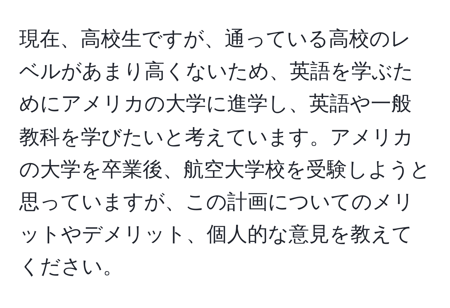 現在、高校生ですが、通っている高校のレベルがあまり高くないため、英語を学ぶためにアメリカの大学に進学し、英語や一般教科を学びたいと考えています。アメリカの大学を卒業後、航空大学校を受験しようと思っていますが、この計画についてのメリットやデメリット、個人的な意見を教えてください。