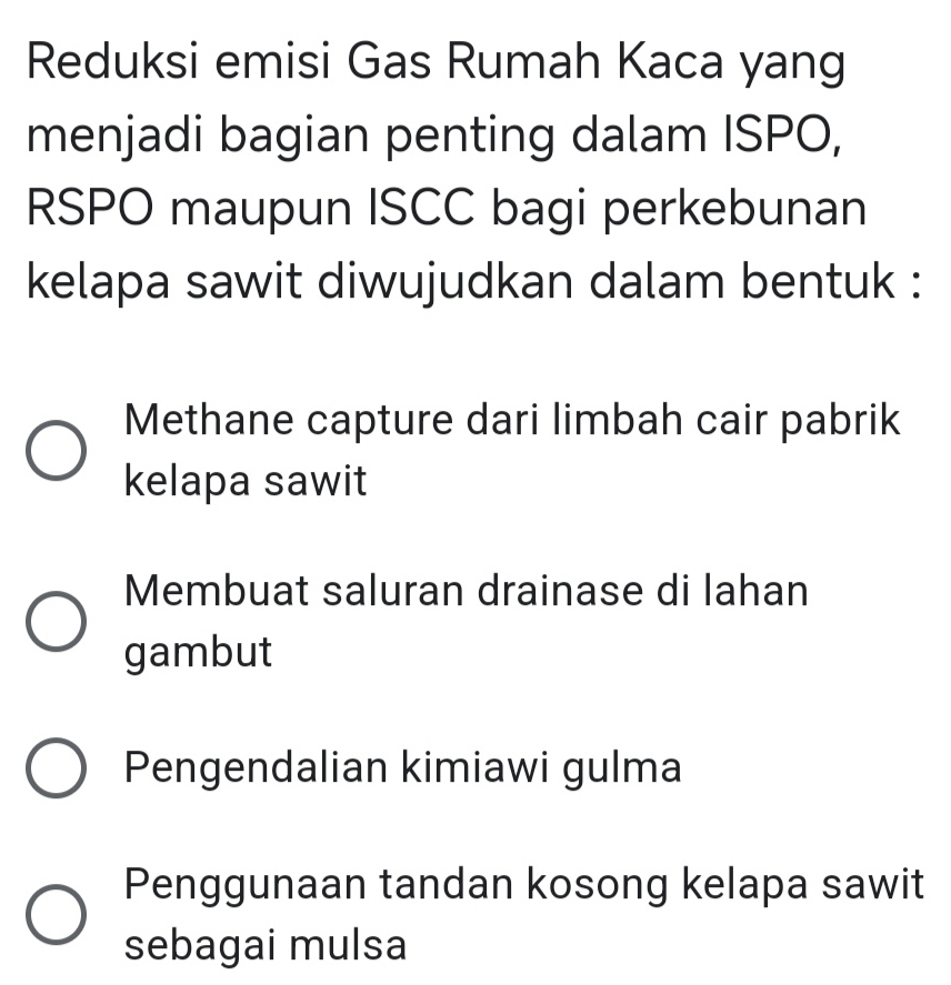 Reduksi emisi Gas Rumah Kaca yang
menjadi bagian penting dalam ISPO,
RSPO maupun ISCC bagi perkebunan
kelapa sawit diwujudkan dalam bentuk :
Methane capture dari limbah cair pabrik
kelapa sawit
Membuat saluran drainase di lahan
gambut
Pengendalian kimiawi gulma
Penggunaan tandan kosong kelapa sawit
sebagai mulsa