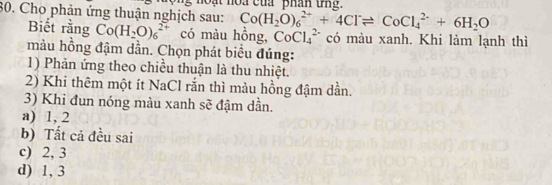 noạt noa của phân ứng.
30. Cho phản ứng thuận nghịch sau: Co(H_2O)_6^((2+)+4Cl^-)leftharpoons CoCl_4^((2-)+6H_2)O
Biết rằng Co(H_2O)_6^(2+) có màu hồng, CoCl_4^(2-) có màu xanh. Khi làm lạnh thì
màu hồng đậm dần. Chọn phát biểu đúng:
1) Phản ứng theo chiều thuận là thu nhiệt.
2) Khi thêm một ít NaCl rắn thì màu hồng đậm dần.
3) Khi đun nóng màu xanh sẽ đậm dần.
a) 1, 2
b) Tất cả đều sai
c) 2, 3
d) 1, 3