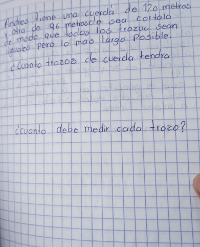 Andies fiene una cverda do 120 metros
aia de 96 metrascle sea cortald 
de madeo aue todbs l0s tr0z00 seam 
lquales pero lo mas largo Posible. 
d wuanto trozoo de cverda tendra 
(cvanto debe medir dada trozo?