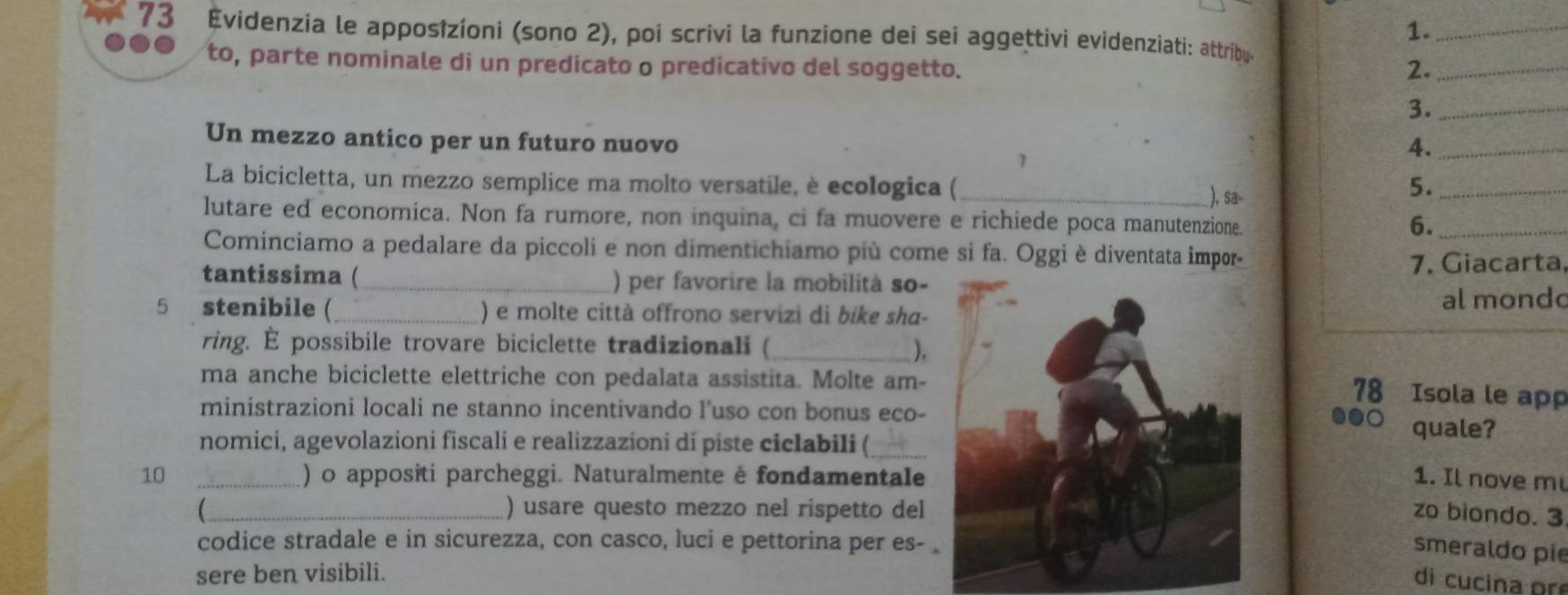 1._ 
73 Evidenzia le apposîzíoni (sono 2), poi scrivi la funzione dei sei aggettivi evidenziati: attríbue 
to, parte nominale di un predicato o predicativo del soggetto. 2._ 
3._ 
Un mezzo antico per un futuro nuovo 
4._ 
La bicicletta, un mezzo semplice ma molto versatile, è ecologica ( _), sa- 
5._ 
lutare ed economica. Non fa rumore, non inquina, ci fa muovere e richiede poca manutenzione. 
6._ 
Cominciamo a pedalare da piccoli e non dimentichiamo più come si fa. Oggi è diventata impor 
7. Giacarta, 
tantissima (_ ) per favorire la mobilità so- 
5 stenibile (_ ) e molte città offrono servizi di bíke sha-al mond 
ring. É possibile trovare biciclette tradizionali (_ 
). 
ma anche biciclette elettriche con pedalata assistita. Molte am- 
78 Isola le ap 
ministrazioni locali ne stanno incentivando l’uso con bonus eco-quale? 
nomici, agevolazioni fiscali e realizzazioni dí piste ciclabili (_ 
10 _) o appositi parcheggi. Naturalmente ė fondamentale1. Il nove m 
_) usare questo mezzo nel rispetto delzo biondo. 3 
codice stradale e in sicurezza, con casco, luci e pettorina per es- 
smeraldo pie 
sere ben visibili. 
di cucina or