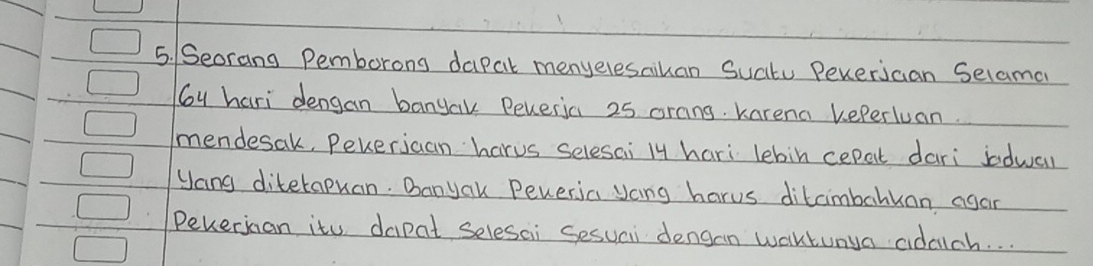 Seorang Pemborong dapal menyelesaihan Sucitu Peverjcan Selama 
Gy hari dengan banyak Reveria 25 orang. karena keperluan. 
mendesak, Pekerjcan harus selesai ly hari lebin cepat dari indwal 
yang diterapuan. Danyak Peveria yoing harus ditcimbahkan agan 
Pekerjcan itu dapat selesai Sesuai dengan waktunya adach. .