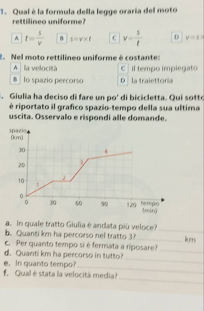 Qual è la formula della legge oraria del moto
rettilineo uniforme?
A t= s/V  B s=v* t C V= 5/t  D V=5>
2. Nel moto rettilineo uniforme è costante:
A la velocità C il tempo impiegato
B lo spazio percorso D la traiettoria
. Giulia ha deciso di fare un po’ di bicicletta. Qui sotto
è riportato il grafico spazio-tempo della sua ultima
uscita. Osservalo e rispondi alle domande.
a. In quale tratto Giulia è andata più veloce?_
b. Quanti km ha percorso nel tratto 3?_
km
c. Per quanto tempo si è fermata a riposare?_
d. Quanti km ha percorso in tutto?
e. In quanto tempo?_
_
_
f. Qual è stata la velocità media?