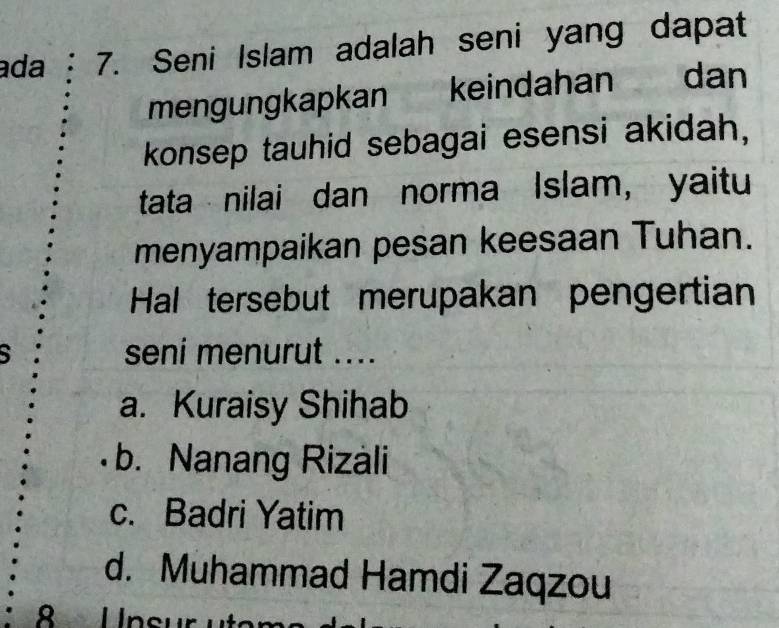 ada 7. Seni Islam adalah seni yang dapat
mengungkapkan keindahan dan
konsep tauhid sebagai esensi akidah,
tata nilai dan norma Islam, yaitu
menyampaikan pesan keesaan Tuhan.
Hal tersebut merupakan pengertian
S seni menurut ....
a. Kuraisy Shihab
b. Nanang Rizali
c. Badri Yatim
d. Muhammad Hamdi Zaqzou