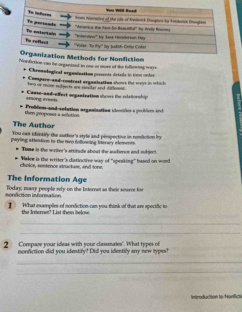 Nonfiction can be organized in one or more of the following ways. 
Chronological organization presents details in time order. 
Compare-and-contrast organization shows the ways in which 
two or more subjects are similar and different. 
Cause-and-effect organization shows the relationship a 
among events. 
Problem-and-solution organization identifies a problem and 
then proposes a solution 
The Author 
You can identify the author’s style and perspective in nonfiction by 
paying attention to the two following literary elements. 
Tone is the writer’s attitude about the audience and subject. 
Voice is the writer’s distinctive way of “speaking” based on word 
choice, sentence structure, and tone. 
The Information Age 
Today, many people rely on the Internet as their source for 
nonfiction information. 
1 What examples of nonfiction can you think of that are specific to 
the Internet? List them below. 
_ 
_ 
2 Compare your ideas with your classmates’. What types of 
nonfiction did you identify? Did you identify any new types? 
_ 
_ 
Introduction to Nonficti