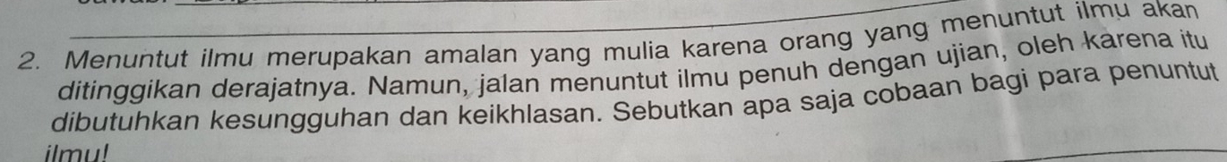 Menuntut ilmu merupakan amalan yang mulia karena orang yang menuntut ilmu akan 
ditinggikan derajatnya. Namun, jalan menuntut ilmu penuh dengan ujian, oleh karena itu 
dibutuhkan kesungguhan dan keikhlasan. Sebutkan apa saja cobaan bagi para penuntut 
ilmu!