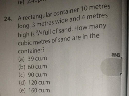 A rectangular container 10 metres
long, 3 metres wide and 4 metres
high is ³/₄ full of sand. How many
cubic metres of sand are in the
container?
(a) 39 cu.m
ans
(b) 60 cu.m
(c) 90 cu.m
(d) 120 cu.m
(e) 160 cu.m