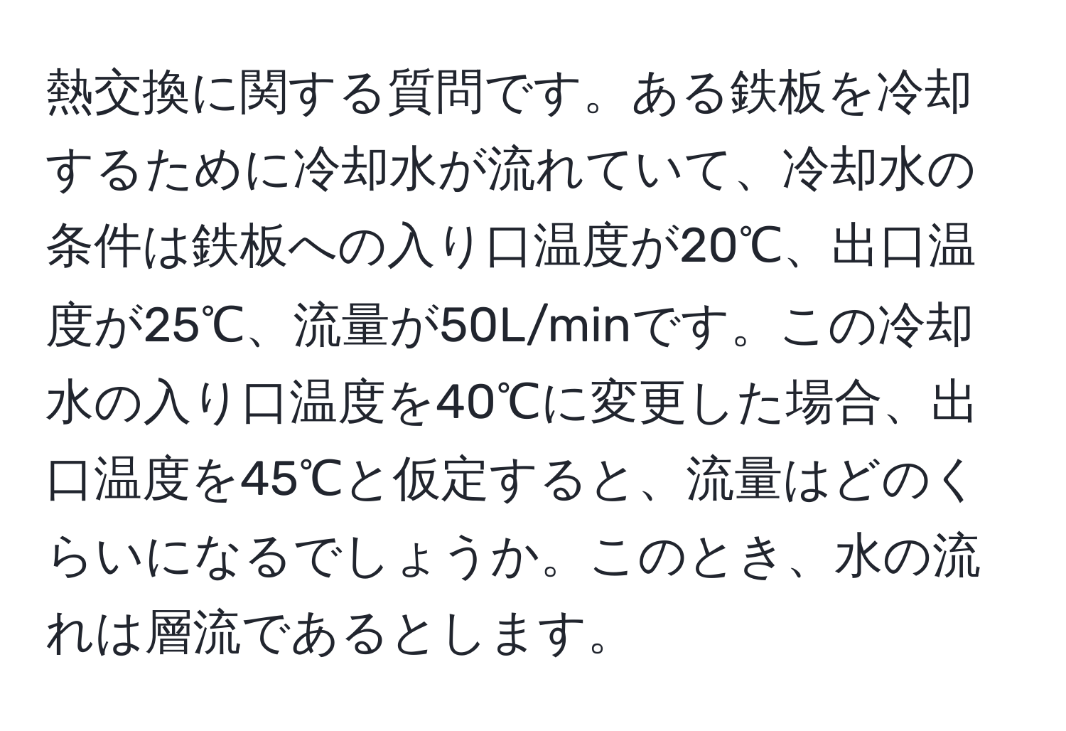 熱交換に関する質問です。ある鉄板を冷却するために冷却水が流れていて、冷却水の条件は鉄板への入り口温度が20℃、出口温度が25℃、流量が50L/minです。この冷却水の入り口温度を40℃に変更した場合、出口温度を45℃と仮定すると、流量はどのくらいになるでしょうか。このとき、水の流れは層流であるとします。